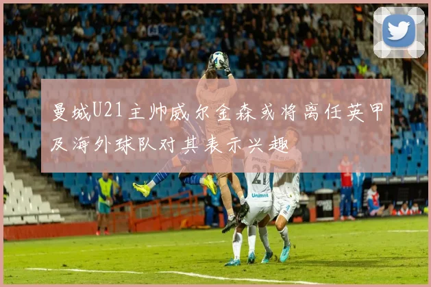 曼城U21主帅威尔金森或将离任英甲及海外球队对其表示兴趣