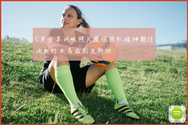 C罗分享训练照片展现团队精神期待次轮对决乌兹别克斯坦