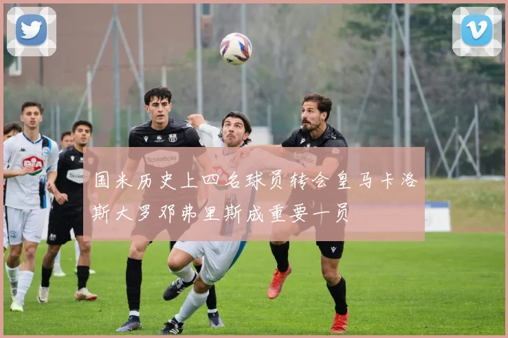 国米历史上四名球员转会皇马卡洛斯大罗邓弗里斯成重要一员