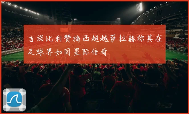 吉诺比利赞梅西超越萨拉赫称其在足球界如同星际传奇