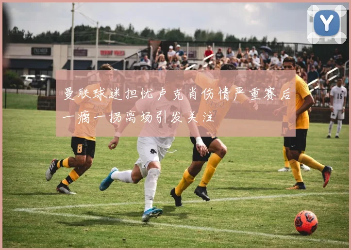 曼联球迷担忧卢克肖伤情严重赛后一瘸一拐离场引发关注