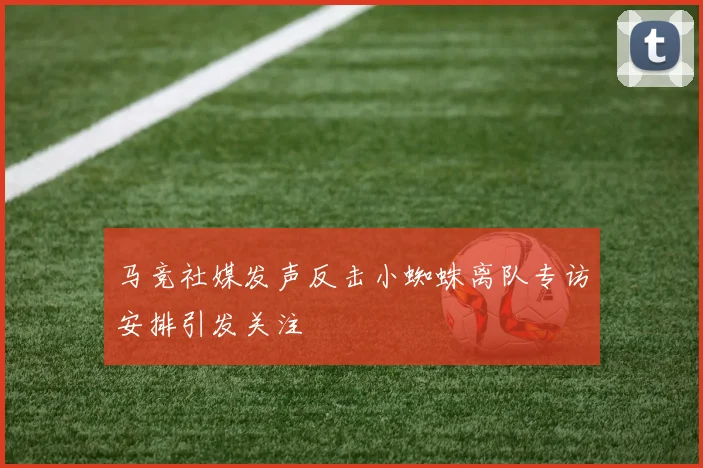 马竞社媒发声反击小蜘蛛离队专访安排引发关注