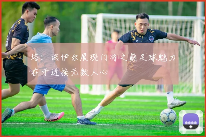塔：诺伊尔展现门将之巅足球魅力在于连接无数人心