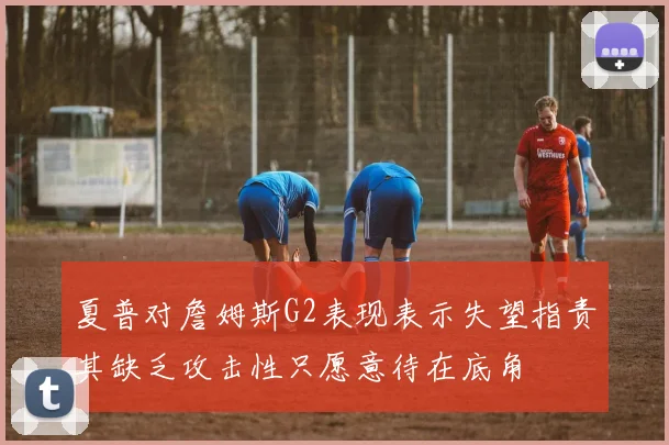 夏普对詹姆斯G2表现表示失望指责其缺乏攻击性只愿意待在底角