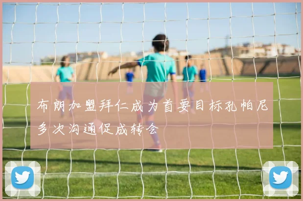 布朗加盟拜仁成为首要目标孔帕尼多次沟通促成转会