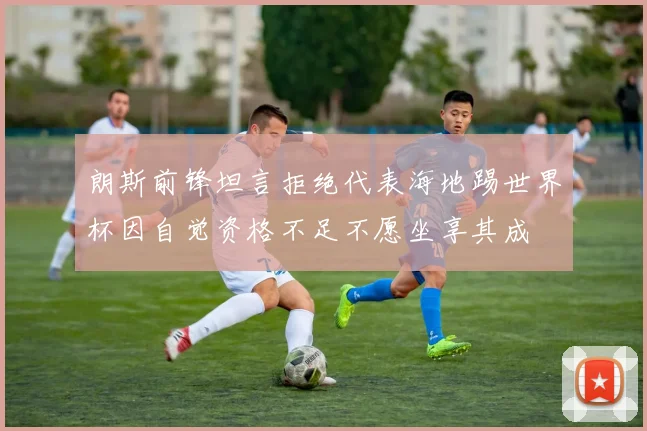 朗斯前锋坦言拒绝代表海地踢世界杯因自觉资格不足不愿坐享其成