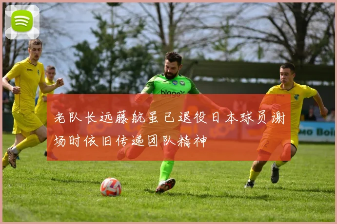 老队长远藤航虽已退役日本球员谢场时依旧传递团队精神