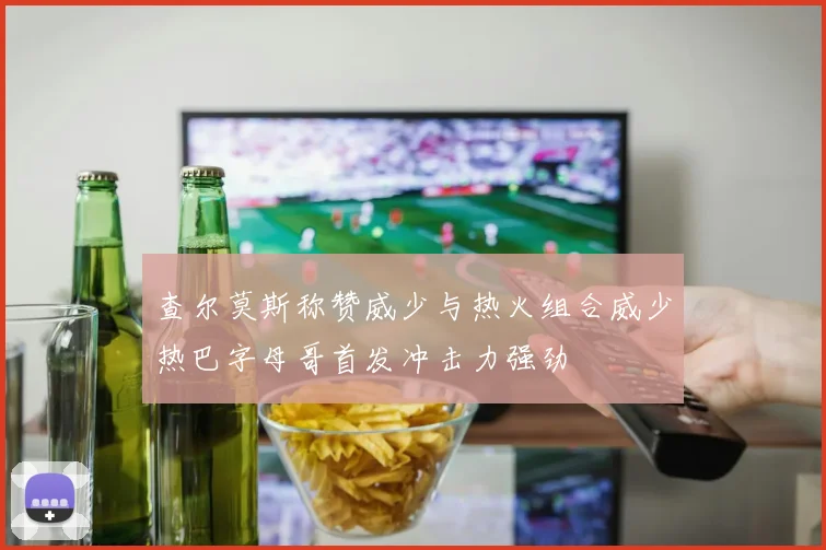 查尔莫斯称赞威少与热火组合威少热巴字母哥首发冲击力强劲