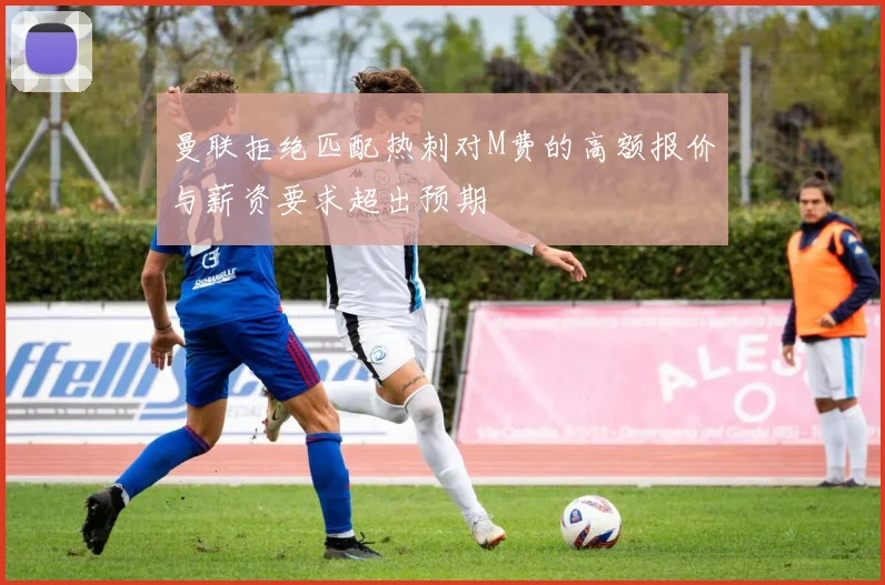 曼联拒绝匹配热刺对M费的高额报价与薪资要求超出预期