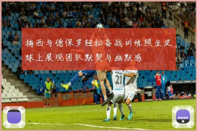 梅西与德保罗轻松备战训练照坐皮球上展现团队默契与幽默感
