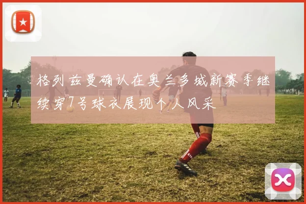 格列兹曼确认在奥兰多城新赛季继续穿7号球衣展现个人风采