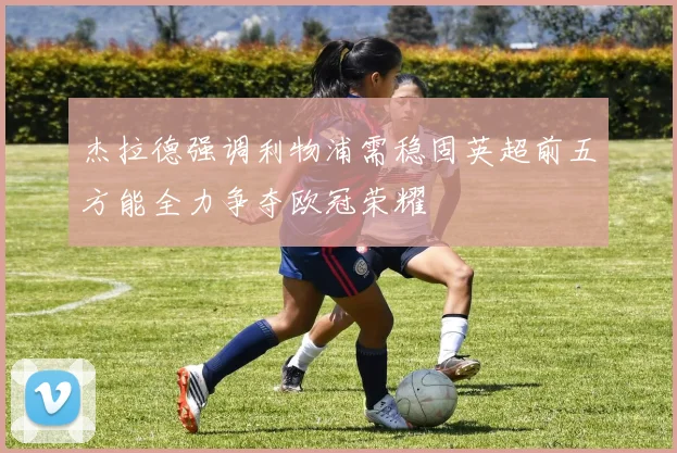杰拉德强调利物浦需稳固英超前五方能全力争夺欧冠荣耀
