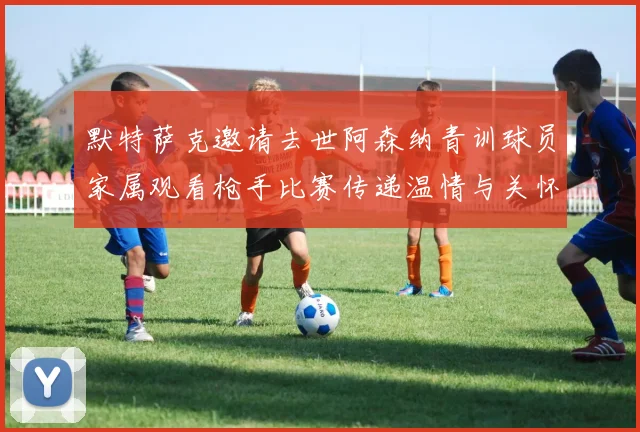 默特萨克邀请去世阿森纳青训球员家属观看枪手比赛传递温情与关怀