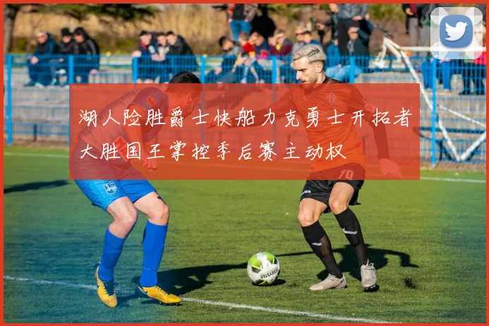 湖人险胜爵士快船力克勇士开拓者大胜国王掌控季后赛主动权