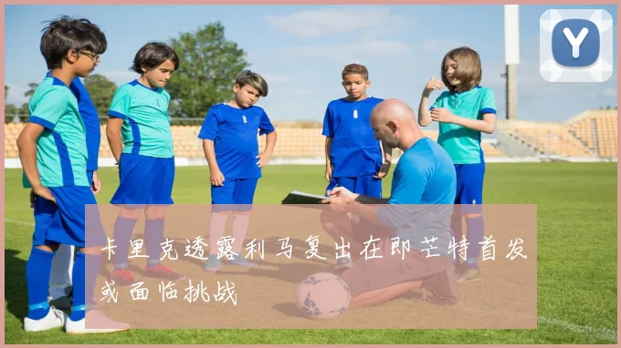 卡里克透露利马复出在即芒特首发或面临挑战